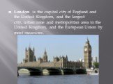 London is the capital city of England and the United Kingdom, and the largest city, urban zone and metropolitan area in the United Kingdom, and the European Union by most measures.