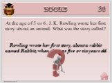 Rowling wrote her first story, about a rabbit named Rabbit, when she was five or six years old. At the age of 5 or 6, J. K. Rowling wrote her first story about an animal. What was the story called?