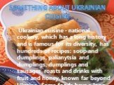 Ukrainian cuisine - national cookery, which has a long history and is famous for its diversity, has hundreds of recipes: soup and dumplings, palianytsia and dumplings, dumplings and sausages, roasts and drinks with fruit and honey, known far beyond Ukraine. Some foods have a long history, such as ho
