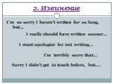 2. Извинение. I’m so sorry I haven’t written for so long, but… I really should have written sooner… I must apologize for not writing… I’m terribly sorry that… Sorry I didn’t get in touch before, but….