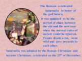 Saturnalia was adopted by the Roman Christians and became Christmas, celebrated on the 25th of December. The Romans celebrated Saturnalia in honor of the god Saturn. It was supposed to be the period of chaos between the old and the new year when the normal rules of society could be ignored. People d