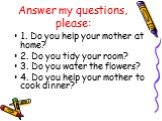 Answer my questions, please: 1. Do you help your mother at home? 2. Do you tidy your room? 3. Do you water the flowers? 4. Do you help your mother to cook dinner?
