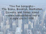 The five boroughs— The Bronx, Brooklyn, Manhattan, Queens, and Staten Island —were consolidated into a single city in 1898.