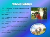 School Holidays. Term 1 - September to October (followed by a one week holiday) Term 2 - October to December (followed by a two week holiday) Term 3 - January to February (followed by a one week holiday) Term 4 - February to March (followed by a two week holiday) Term 5 - April to May (followed by a