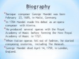 Biography. Baroque composer George Handel was born February 23, 1685, in Halle, Germany. In 1704 Handel made his debut as an opera composer with Almira. He produced several operas with the Royal Academy of Music before forming the New Royal Academy of Music in 1727. When Italian operas fell out of f
