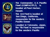 The Commander, U.S. Pacific Fleet (COMPACTFLT), is located at Pearl Harbor, Hawaii. The 3rd Fleet is located at San Diego, California, responsible for the eastern Pacific Ocean Located in Yokosuka, Japan, the 7th Fleet is responsible for the western Pacific