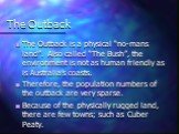 The Outback. The Outback is a physical “no-mans land”. Also called “The Bush”, the environment is not as human friendly as is Australia’s coasts. Therefore, the population numbers of the outback are very sparse. Because of the physically rugged land, there are few towns; such as Cuber Peaty.