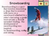 Snowboarding. Snowboarding is a sport that involves descending a slope that is covered with snow on a snowboard attached to a rider's feet using a special boot set into a flexible mounted binding. The development of snowboarding was inspired by skateboarding, surfing and skiing.