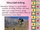 Mountain biking. Mountain biking is a sport which consists of riding bicycles off-road, often over rough terrain, using specially adapted mountain bikes or hybrid/cross road bikes.