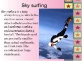Sky surfing. Sky surfing is a type of skydiving in which the skydiver wears a board attached to his or her feet and performs surfing-style aerobatics during freefall. The boards used are generally smaller than actual surfboards, and look more like snowboards or large skateboards.