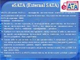 eSATA (External SATA). eSATA (External SATA) - интерфейс подключения внешних устройств, поддерживающий режим «горячей замены». Был создан несколько позже SATA (в середине 2004) Основные особенности: Разъёмы - менее хрупкие, и конструктивно рассчитаны на большее число подключений чем SATA, но физичес