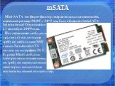 mSATA. Mini-SATA это форм-фактор твердотельных накопителей, имеющий размер 50,95 х 30×3 мм, был объявлен Serial ATA International Organization 21 сентября 2009 года. Поддерживает нетбуки и другие уст-ва, которые требуют небольшие SSD диски. Разъём mSATA похож на интерфейс PCI Express Mini Card, они 