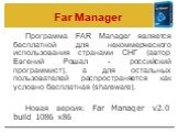 Far Manager. Программа FAR Manager является бесплатной для некоммерческого использования странами СНГ (автор Евгений Рошал - российский программист), а для остальных пользователей распространяется как условно бесплатная (shareware). Новая версия: Far Manager v2.0 build 1086 x86