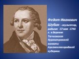 Федот Иванович Шубин - скульптор, родился 17 мая 1740 г. в деревне Тючковская Куроостровской волости Архангелогородской губернии