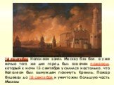 14 сентября Наполеон занял Москву без боя, а уже ночью того же дня город был охвачен пожаром, который к ночи 15 сентября усилился настолько, что Наполеон был вынужден покинуть Кремль. Пожар бушевал до 18 сентября и уничтожил большую часть Москвы