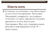 Юность поэта. К счастью, студенческие годы Фета совсем не походили на отроческие. Поступив в Московский университет, на словесное отделение, он сразу сдружился с будущим критиком и поэтом Аполлоном Григорьевым. Жил в его патриархальном, радушном замоскворецком доме. И — начал писать