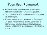 Гаев, брат Раневской. Безвольный, никчёмный, всю жизнь прожил в имении, ничего не делая. Он сознаётся, что проел своё состояние на леденцах. Единственное его занятие – бильярд. Он весь погружён в размышления о различных комбинациях бильярдных ходов: «Жёлтого в середину…Дублет в угол».