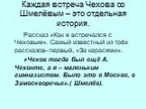 Каждая встреча Чехова со Шмелёвым – это отдельная история. Рассказ «Как я встречался с Чеховым». Самый известный из трёх рассказов- первый, «За карасями». «Чехов тогда был ещё А. Чехонте, а я – маленьким гимназистом. Было это в Москве, в Замоскворечье».( Шмелёв).