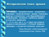 Историческая точка зрения. ПИРАМИДА, монументальное сооружение, имеющее геометрическую форму пирамиды (иногда ступенчатую или башнеобразную). Пирамидами называют гробницы древне-египетских фараонов 3 – 2-го тыс. до н. э., а также постаменты храмов в Центральной и Южной Америке, связанные с космологи