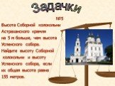 №5 Высота Соборной колокольни Астраханского кремля на 5 м больше, чем высота Успенского собора. Найдите высоту Соборной колокольни и высоту Успенского собора, если их общая высота равна 155 метров.