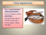 При использовании необезвреженного после разделки рыбы инвентаря – (разделочная доска, используемая для чистки рыбы, ножи, посуда);