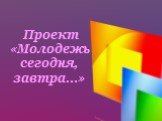 Проект «Молодежь сегодня, завтра…»