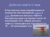 Добыча нефти и газа. В Каспийском море разрабатывается множество месторождений нефти и газа. Доказанные ресурсы нефти в Каспийском море составляют около 10 миллиардов тонн, общие ресурсы нефти и газоконденсата оцениваются в 18 — 20 миллиардов тонн.