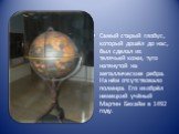 Самый старый глобус, который дошёл до нас, был сделал из телячьей кожи, туго натянутой на металлические ребра. На нём отсутствовало полмира. Его изобрёл немецкий учёный Мартин Бехайм в 1492 году.