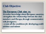 Club Objectives The European Club aims to: -broaden knowledge about European countries; -strengthen the relationship between the club members and Europe, through communication with foreigners; - create all the conditions for developing youth’s abilities and talents