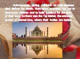 Unfortunately, during childbirth 14 child Mumtaz died. Before her death, Shan Jahan promised her not to have more children and to build a palace for the glory of their love. So there was the Taj Mahal, the universal symbol of eternal love, where their bodies are buried.