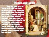 Tristan and Isolde. The tragic love story of Tristan and Isolde has been retold and rewritten numerous times. Isolde was the daughter of the King of Ireland, and only betrothed to King Mark of Cornwall . King Mark sent his nephew Tristan to Ireland to he escorted his bride Isolde to Cornwall. During