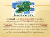Ireland is a sovereign state in Europe occupying about five-sixths of the island of Ireland. The capital and largest city is Dublin, located in the eastern part of the island, whose metropolitan area is home to around a quarter of the country's 4.6 million inhabitants.
