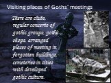 Visiting places of Goths’ meetings. There are clubs, regular concerts of gothic groups, gothic shops, arranged places of meeting in forgotten buildings, cemeteries in cities with developed gothic culture.
