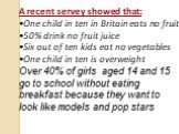 A recent servey showed that: One child in ten in Britain eats no fruit 50% drink no fruit juice Six out of ten kids eat no vegetables One child in ten is overweight Over 40% of girls aged 14 and 15 go to school without eating breakfast because they want to look like models and pop stars