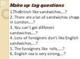 1.TheBritish like sandwiches,…? 2. There are a lot of sandwiches shops in London,…? 3. You can’t get different sandwiches,…? 4. Lots of foreigners don’t like English sandwiches,…? 5. The foreigners like rolls,….? 6. English tea is very strong,…? Make up tag questions
