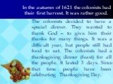 In the autumn of 1621 the colonists had their first harvest. It was rather good. The colonists decided to have a special dinner. They wanted to thank God – to give him their thanks for many things. It was a difficult year, but people still had food to eat. The colonists had a thanksgiving dinner (fe