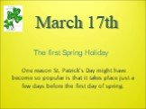 March 17th. One reason St. Patrick's Day might have become so popular is that it takes place just a few days before the first day of spring. The first Spring Holiday