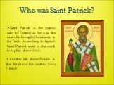 Who was Saint Patrick? Saint Patrick is the patron saint of Ireland as he was the one who brought Christianity to the Irish. According to legend, Saint Patrick used a shamrock to explain about God. Another tale about Patrick is that he drove the snakes from Ireland.
