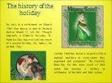 The history of the holiday. So, why is it celebrated on March 17th? One theory is that St. Patrick died on March 17, AD 461. Though originally a Catholic holyday, St. Patrick's Day has evolved into more of a secular holiday. Or, rather, 'be an Irish Day '. And the Irish has borne it as part of their