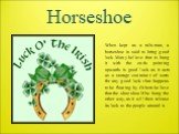 Horseshoe. When kept as a talisman, a horseshoe is said to bring good luck. Many believe that to hang it with the ends pointing upwards is good luck as it acts as a storage container of sorts for any good luck that happens to be floating by. Others believe that the shoe should be hung the other way,