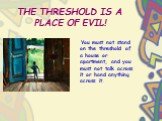 THE THRESHOLD IS A PLACE OF EVIL! You must not stand on the threshold of a house or apartment, and you must not talk across it or hand anything across it.