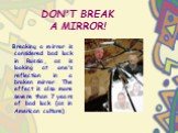 DON'T BREAK A MIRROR! Breaking a mirror is considered bad luck in Russia, as is looking at one's reflection in a broken mirror. The effect is also more severe than 7 years of bad luck (as in American culture).