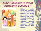 DON'T CELEBRATE YOUR BIRTHDAY BEFORE IT! Birthday parties should be celebrated on or after one's birthday, not before. So when one's birthday falls during the week, it's best to celebrate the following weekend. And never give someone birthday wishes before their birthday.