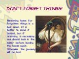 DON'T FORGET THINGS! Returning home for forgotten things is a bad omen. It is better to leave it behind, but if returning is necessary, one should look in the mirror before leaving the house again. Otherwise the journey will be bad.