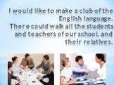 I would like to make a club of the English language. There could walk all the students and teachers of our school, and their relatives.
