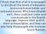 I think that first of all it is necessary to divide all the levels of education (someone knows better, and someone worse). Who knows English well, they could just come and communicate in the English language, improve their speech, their pronunciation, and they can also help those pupils who is worse