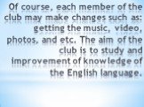 Of course, each member of the club may make changes such as: getting the music, video, photos, and etc. The aim of the club is to study and improvement of knowledge of the English language.