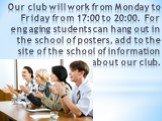 Our club will work from Monday to Friday from 17:00 to 20:00. For engaging students can hang out in the school of posters, add to the site of the school of information about our club.