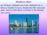 Modern cities are Brisbane, Adelaide and Perth. Adelaide has a famous festival of music, theatre and film every two years. And in Perth about one-third of the families own a boat.
