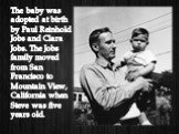 The baby was adopted at birth by Paul Reinhold Jobs and Clara Jobs. The Jobs family moved from San Francisco to Mountain View, California when Steve was five years old.
